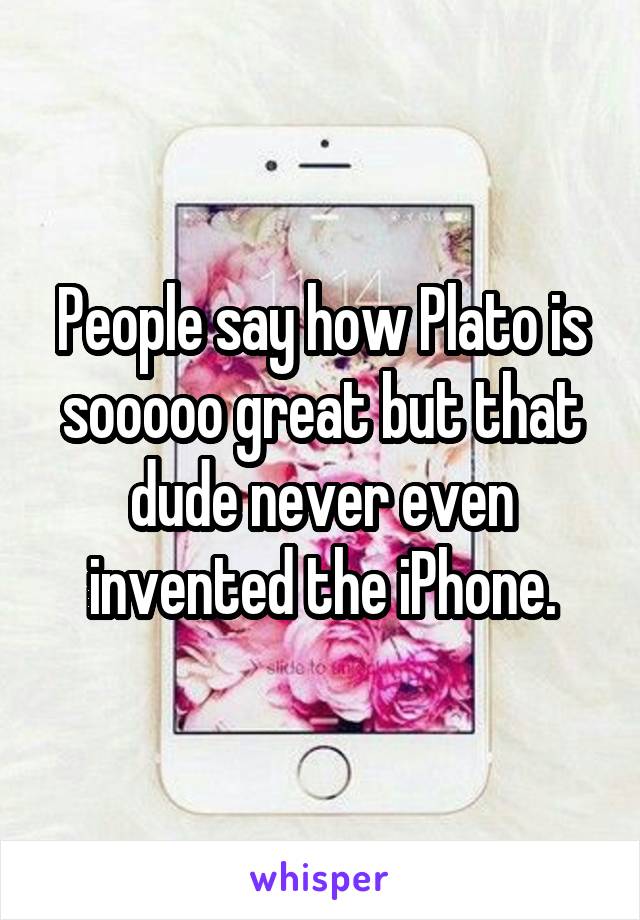 People say how Plato is sooooo great but that dude never even invented the iPhone.