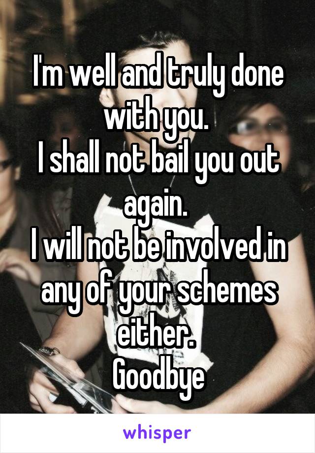 I'm well and truly done with you. 
I shall not bail you out again. 
I will not be involved in any of your schemes either. 
Goodbye