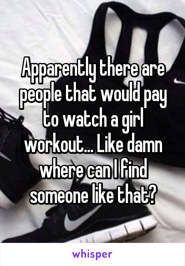 Apparently there are people that would pay to watch a girl workout... Like damn where can I find someone like that?