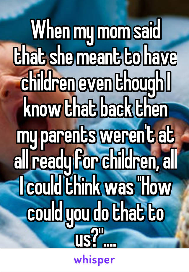 When my mom said that she meant to have children even though I know that back then my parents weren't at all ready for children, all I could think was "How could you do that to us?"....