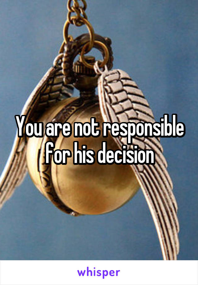 You are not responsible for his decision