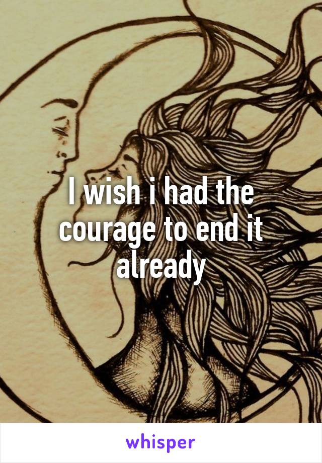 I wish i had the courage to end it already