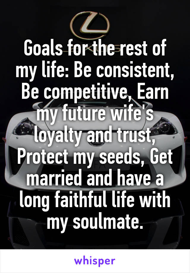 Goals for the rest of my life: Be consistent, Be competitive, Earn my future wife's loyalty and trust, Protect my seeds, Get married and have a long faithful life with my soulmate.