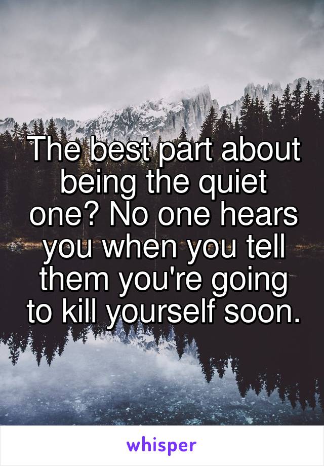 The best part about being the quiet one? No one hears you when you tell them you're going to kill yourself soon.