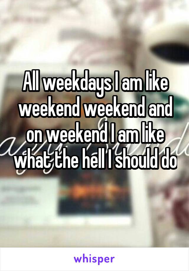 All weekdays I am like weekend weekend and on weekend I am like what the hell I should do 