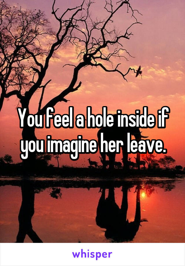 You feel a hole inside if you imagine her leave.