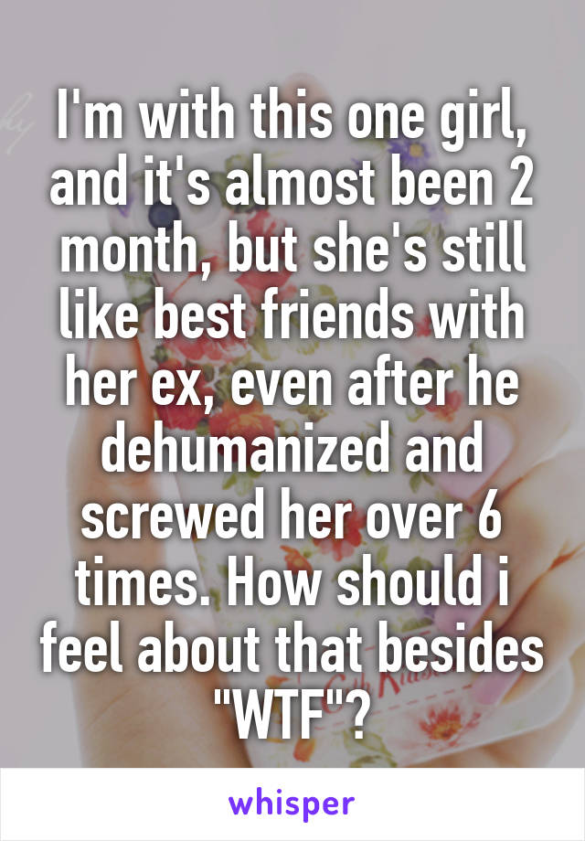 I'm with this one girl, and it's almost been 2 month, but she's still like best friends with her ex, even after he dehumanized and screwed her over 6 times. How should i feel about that besides "WTF"?