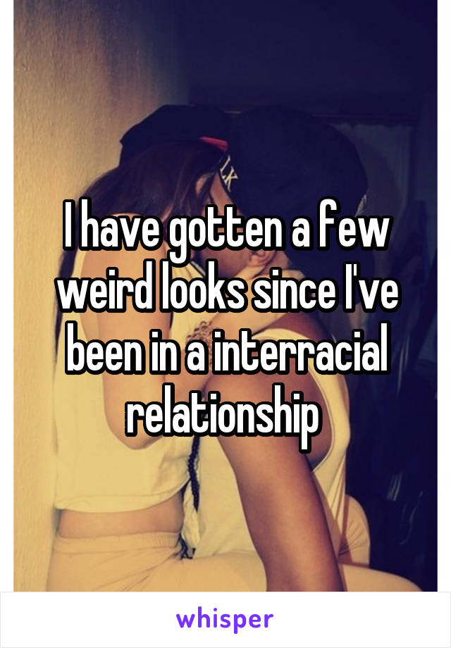 I have gotten a few weird looks since I've been in a interracial relationship 