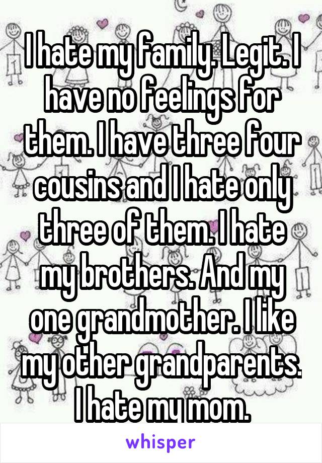 I hate my family. Legit. I have no feelings for them. I have three four cousins and I hate only three of them. I hate my brothers. And my one grandmother. I like my other grandparents. I hate my mom.