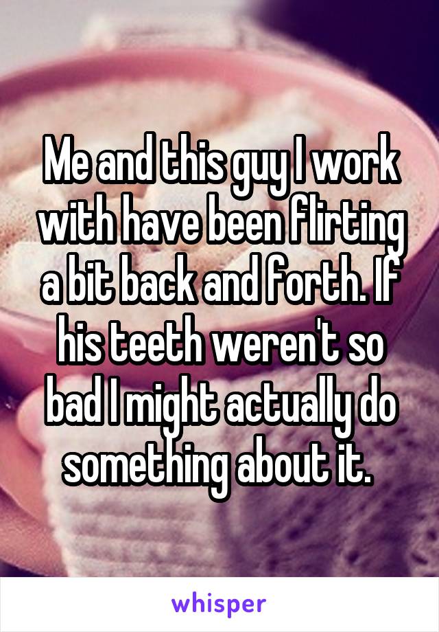 Me and this guy I work with have been flirting a bit back and forth. If his teeth weren't so bad I might actually do something about it. 