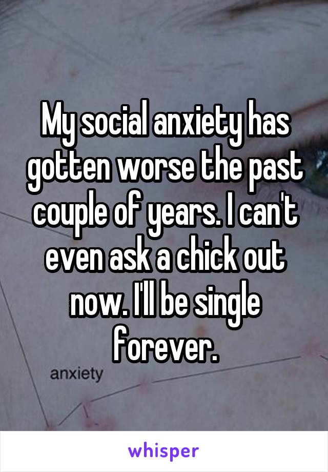 My social anxiety has gotten worse the past couple of years. I can't even ask a chick out now. I'll be single forever.