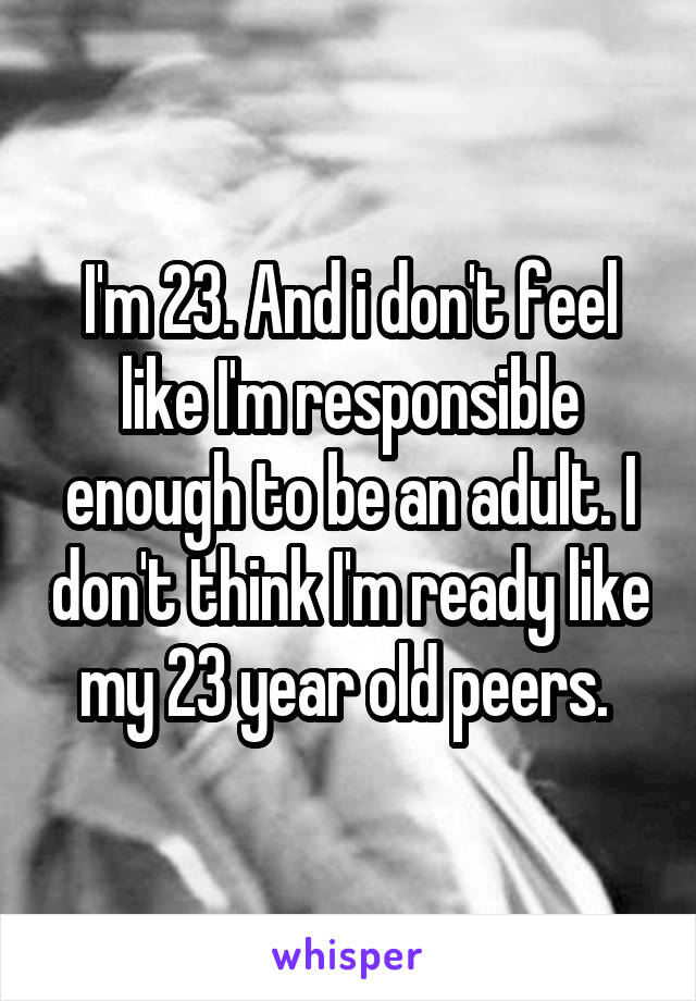 I'm 23. And i don't feel like I'm responsible enough to be an adult. I don't think I'm ready like my 23 year old peers. 