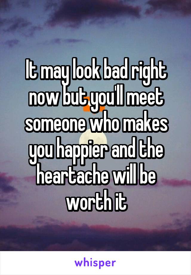 It may look bad right now but you'll meet someone who makes you happier and the heartache will be worth it