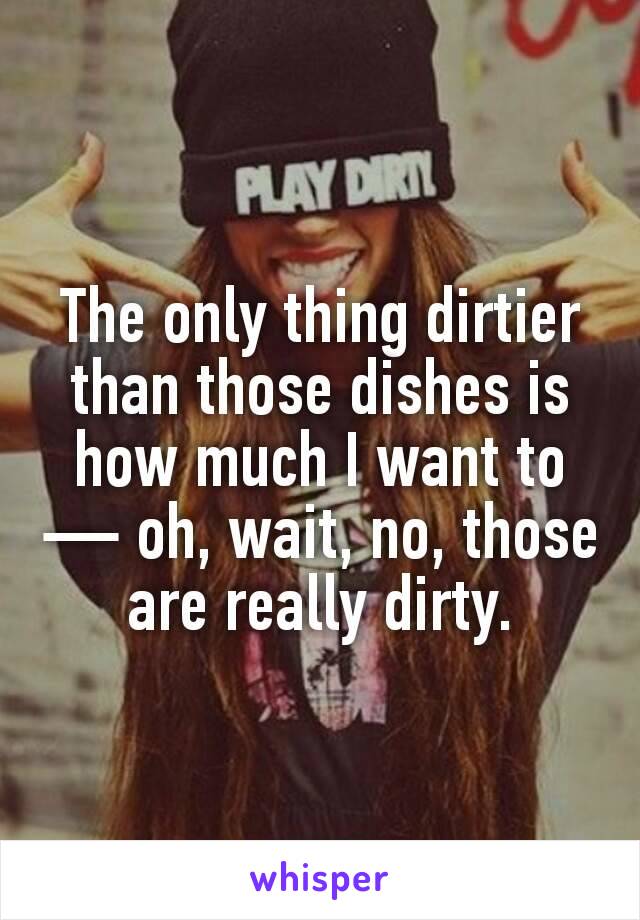 The only thing dirtier than those dishes is how much I want to — oh, wait, no, those are really dirty.