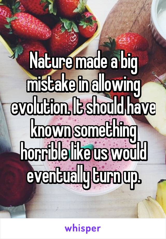 Nature made a big mistake in allowing evolution. It should have known something horrible like us would eventually turn up.