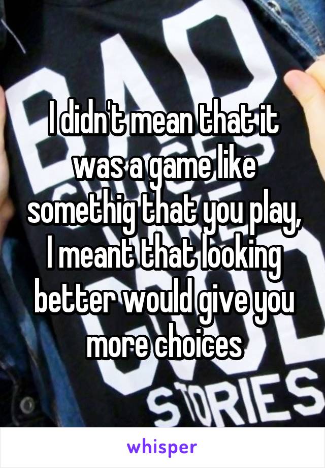 I didn't mean that it was a game like somethig that you play, I meant that looking better would give you more choices