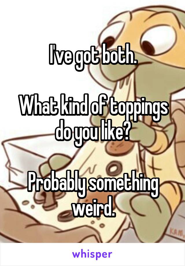 I've got both.

What kind of toppings do you like?

Probably something weird.