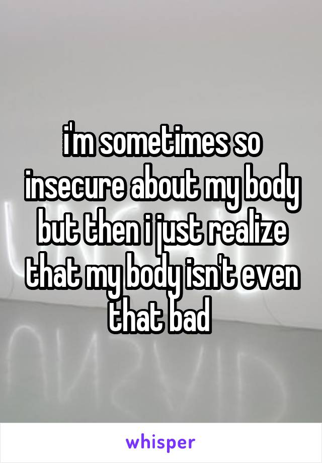 i'm sometimes so insecure about my body but then i just realize that my body isn't even that bad 