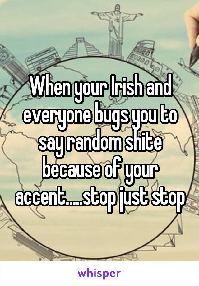 When your Irish and everyone bugs you to say random shite because of your accent.....stop just stop