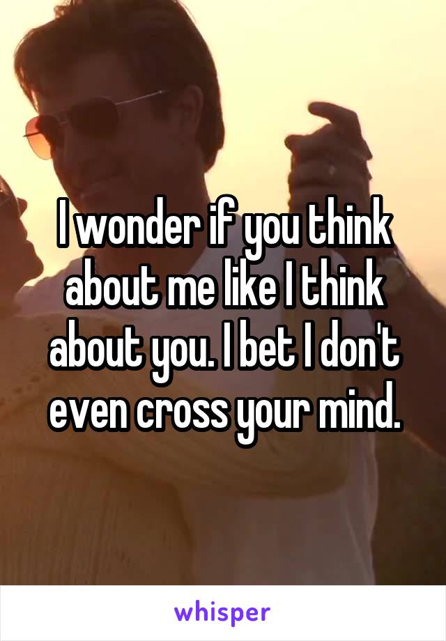 I wonder if you think about me like I think about you. I bet I don't even cross your mind.