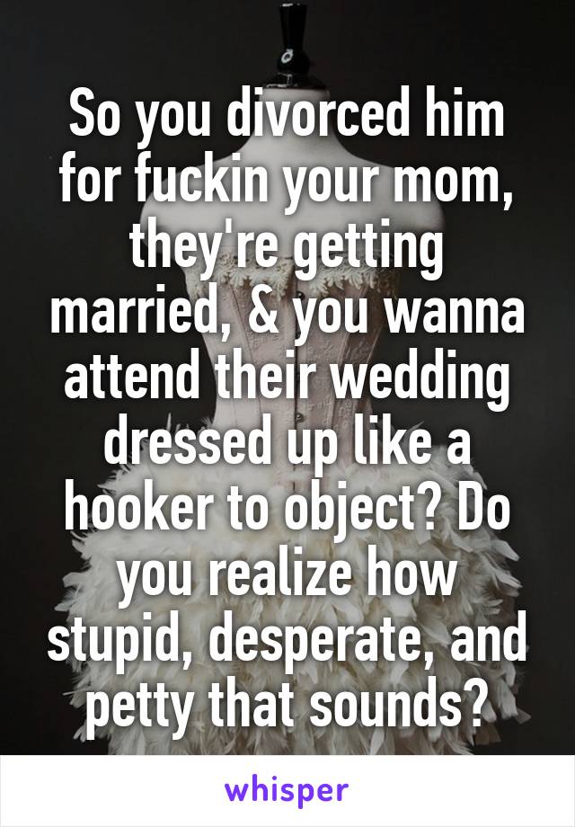 So you divorced him for fuckin your mom, they're getting married, & you wanna attend their wedding dressed up like a hooker to object? Do you realize how stupid, desperate, and petty that sounds?