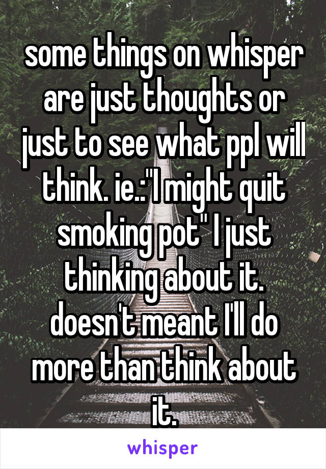 some things on whisper are just thoughts or just to see what ppl will think. ie.:"I might quit smoking pot" I just thinking about it. doesn't meant I'll do more than think about it.