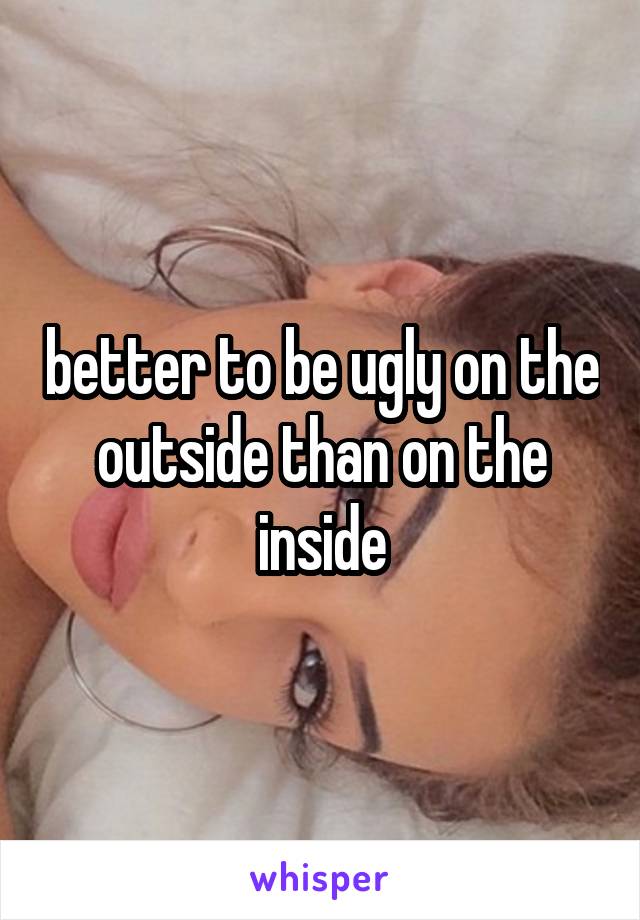 better to be ugly on the outside than on the inside