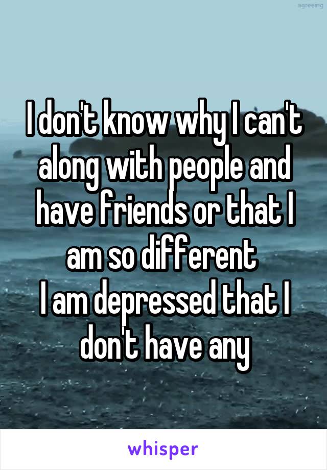 I don't know why I can't along with people and have friends or that I am so different 
I am depressed that I don't have any