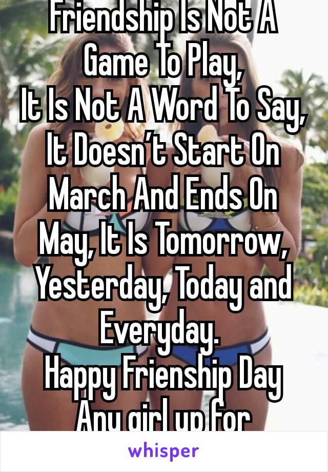 Friendship Is Not A Game To Play,
It Is Not A Word To Say, It Doesn’t Start On March And Ends On May, It Is Tomorrow, Yesterday, Today and  Everyday. 
Happy Frienship Day Any girl up for friendship ?