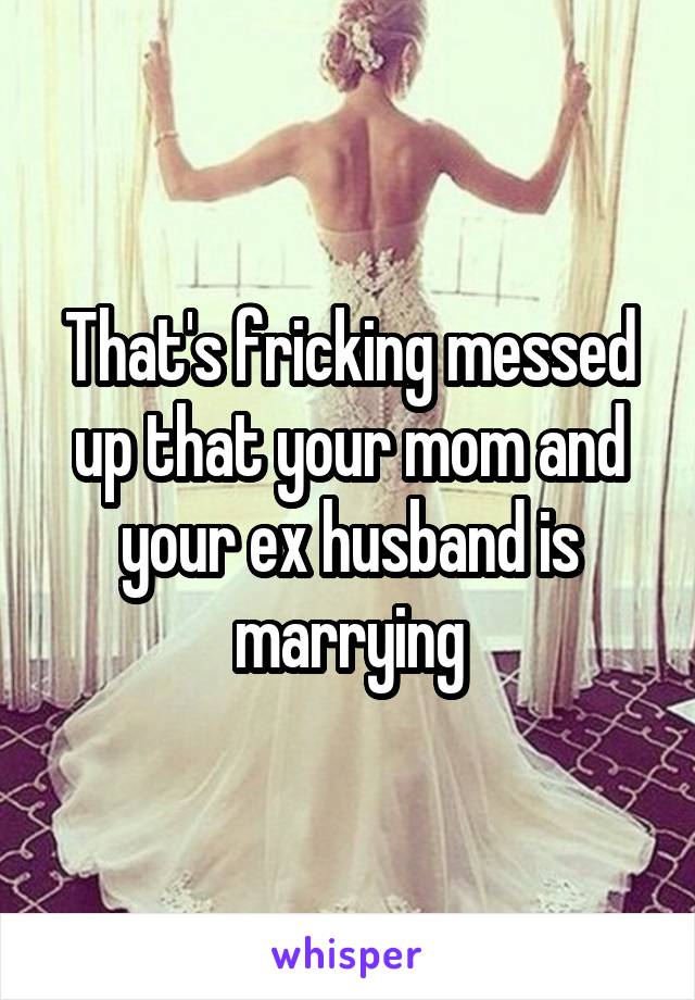 That's fricking messed up that your mom and your ex husband is marrying