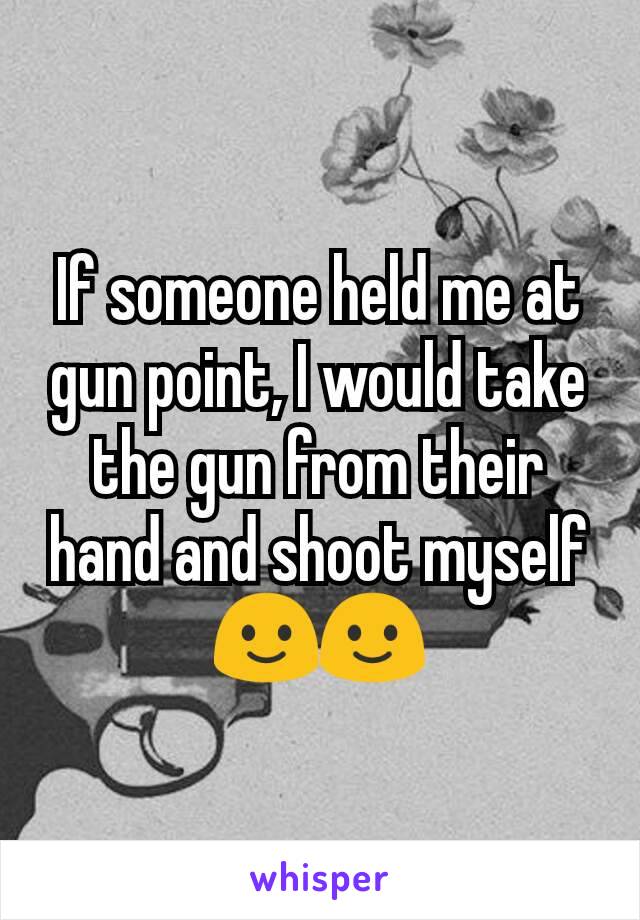 If someone held me at gun point, I would take the gun from their hand and shoot myself🙂🙂