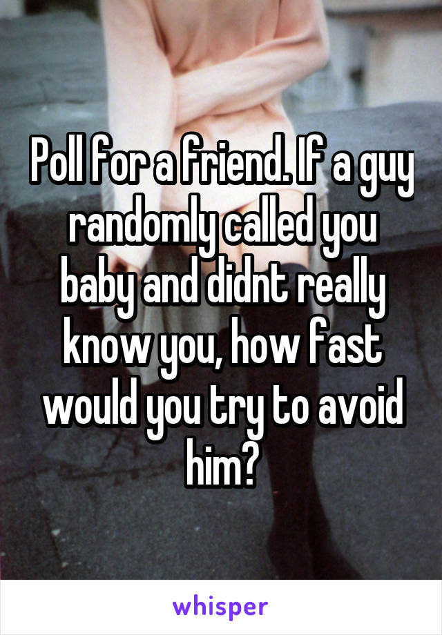 Poll for a friend. If a guy randomly called you baby and didnt really know you, how fast would you try to avoid him?