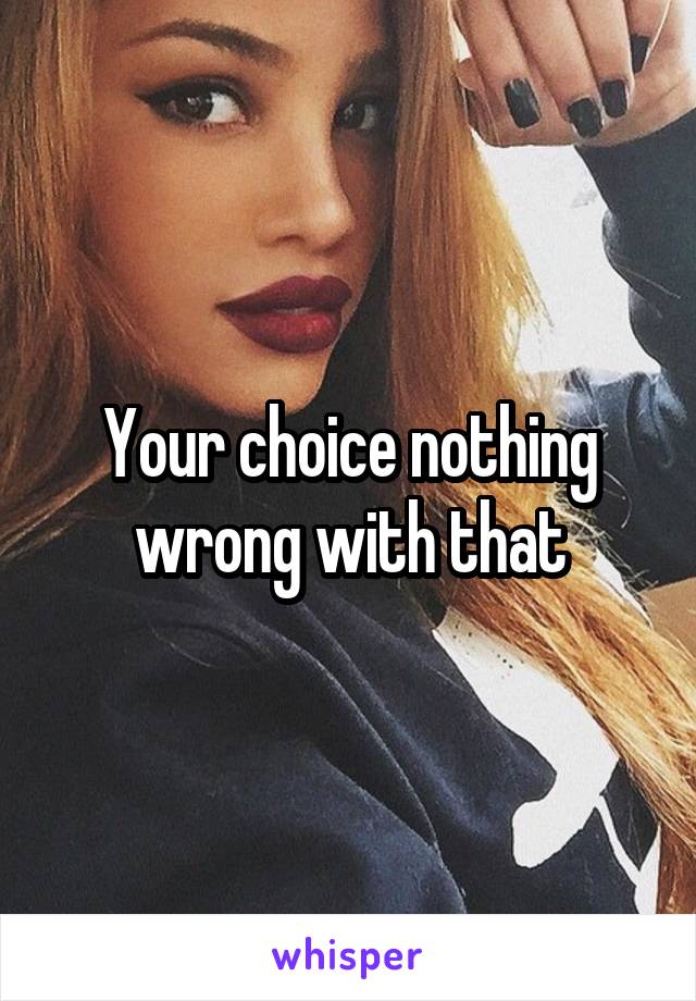 Your choice nothing wrong with that