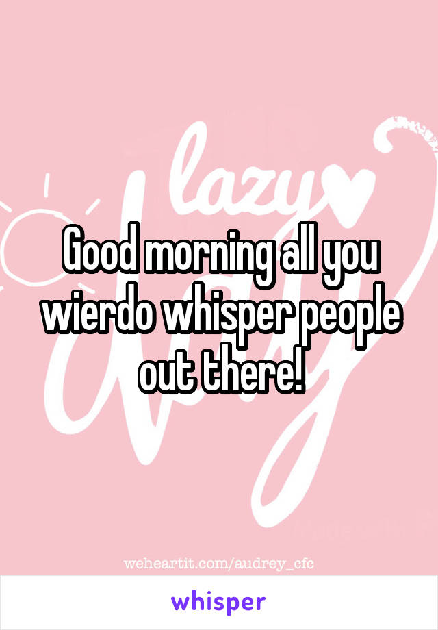 Good morning all you wierdo whisper people out there!