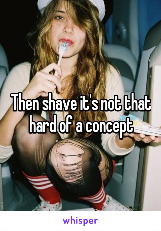 Then shave it's not that hard of a concept