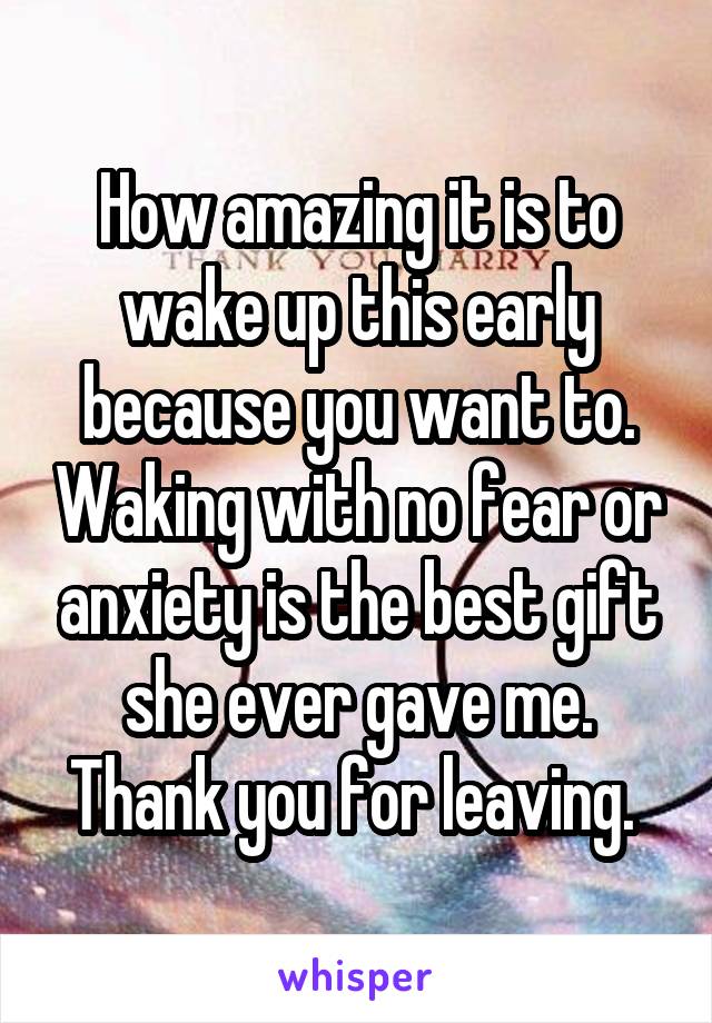 How amazing it is to wake up this early because you want to. Waking with no fear or anxiety is the best gift she ever gave me. Thank you for leaving. 