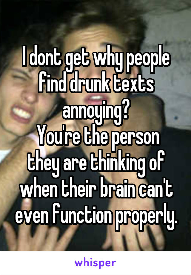 I dont get why people find drunk texts annoying?
 You're the person they are thinking of when their brain can't even function properly.