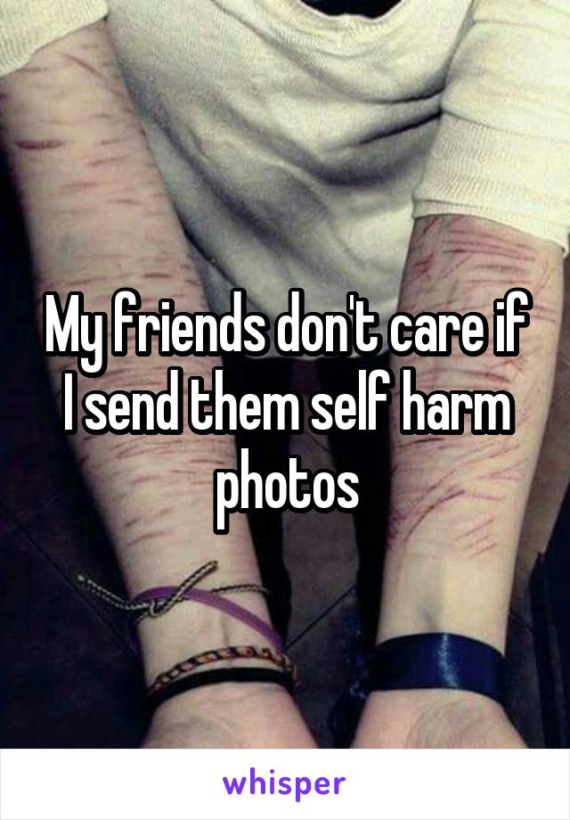 My friends don't care if I send them self harm photos