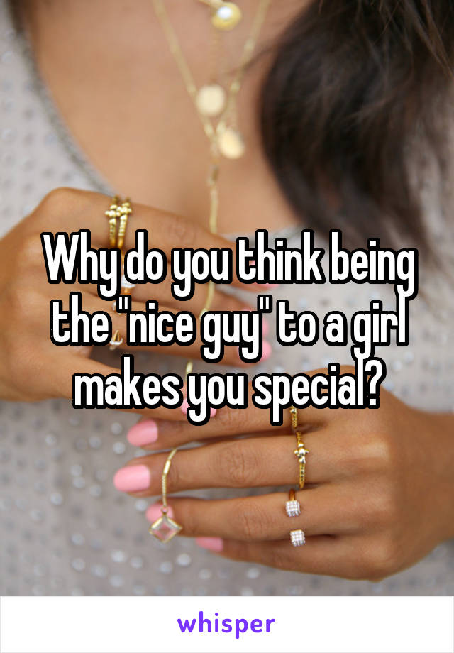 Why do you think being the "nice guy" to a girl makes you special?