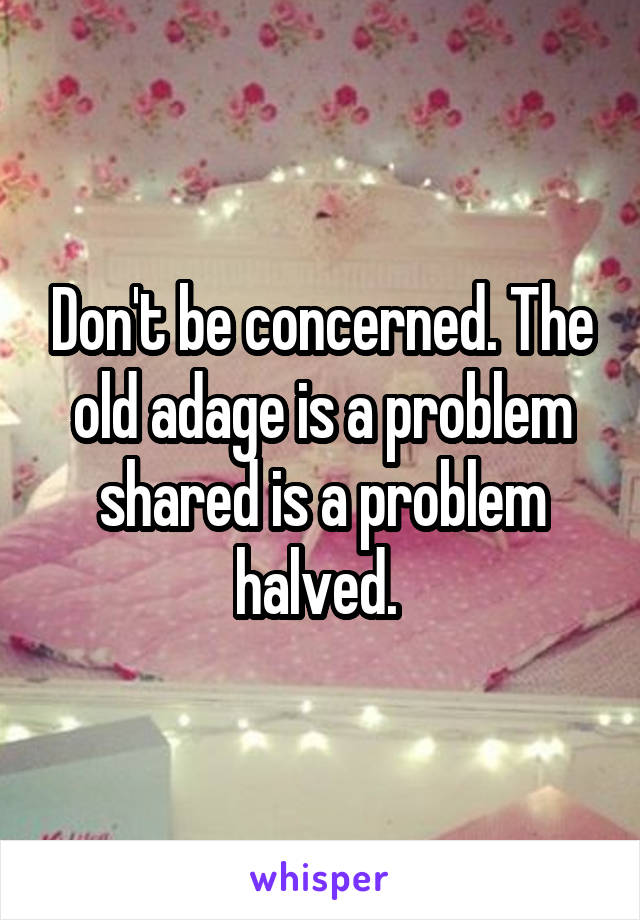 Don't be concerned. The old adage is a problem shared is a problem halved. 