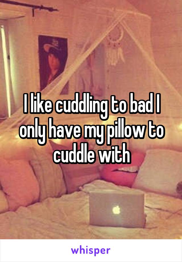 I like cuddling to bad I only have my pillow to cuddle with