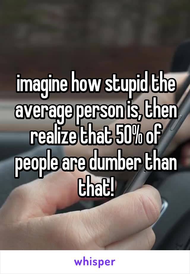 imagine how stupid the average person is, then realize that 50% of people are dumber than that!