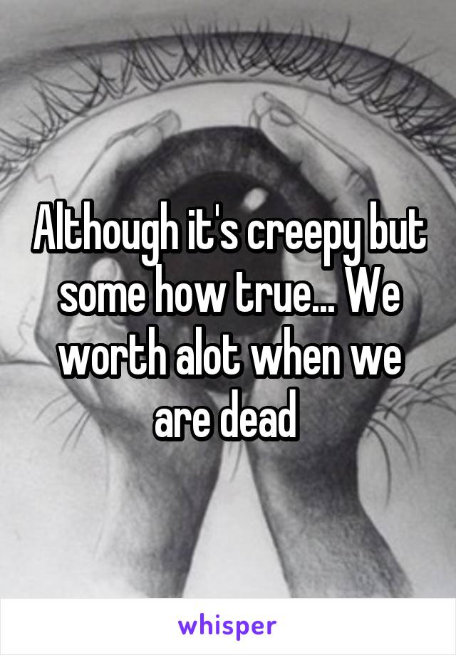 Although it's creepy but some how true... We worth alot when we are dead 