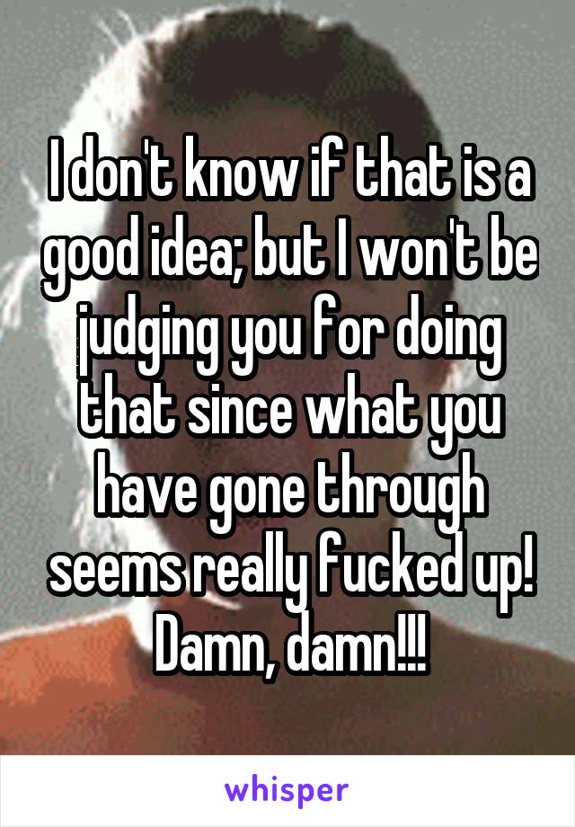 I don't know if that is a good idea; but I won't be judging you for doing that since what you have gone through seems really fucked up! Damn, damn!!!