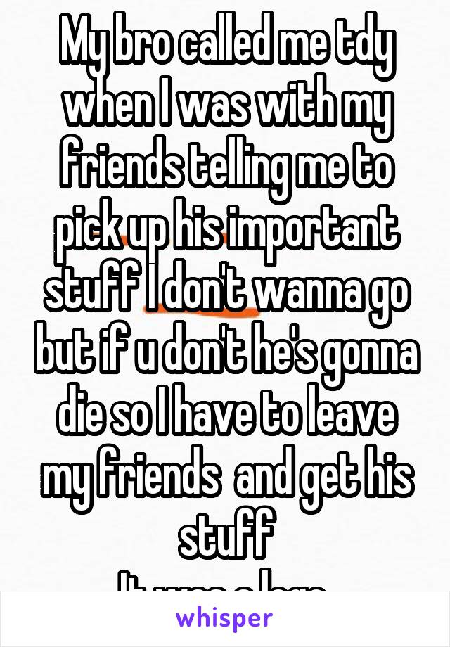 My bro called me tdy when I was with my friends telling me to pick up his important stuff I don't wanna go but if u don't he's gonna die so I have to leave my friends  and get his stuff
It was a lego 