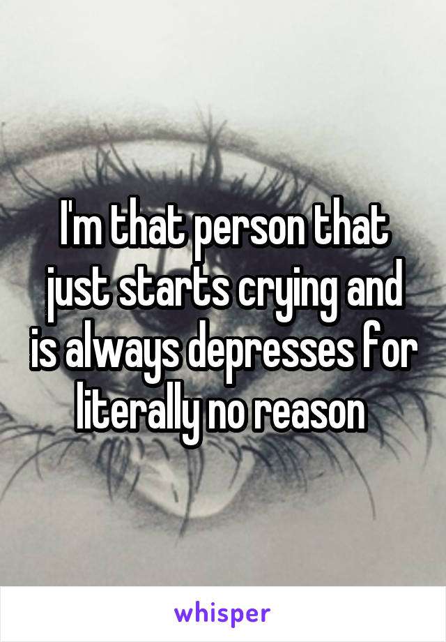 I'm that person that just starts crying and is always depresses for literally no reason 