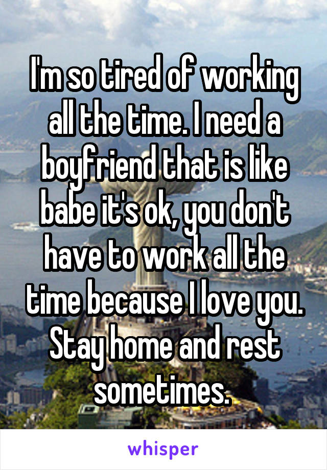 I'm so tired of working all the time. I need a boyfriend that is like babe it's ok, you don't have to work all the time because I love you. Stay home and rest sometimes. 