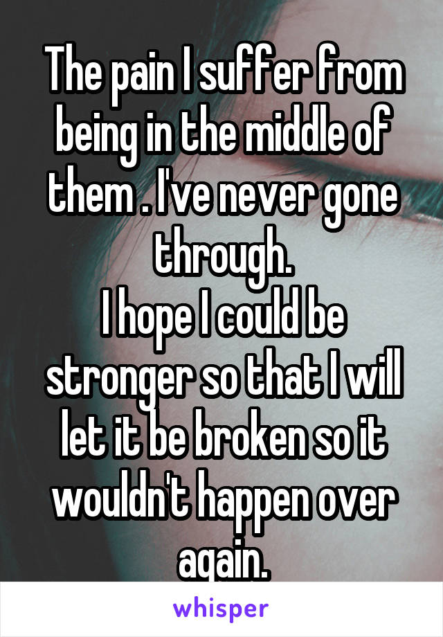 The pain I suffer from being in the middle of them . I've never gone through.
I hope I could be stronger so that I will let it be broken so it wouldn't happen over again.