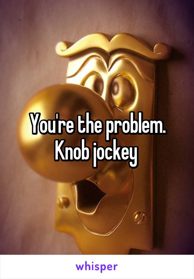 You're the problem.
Knob jockey 