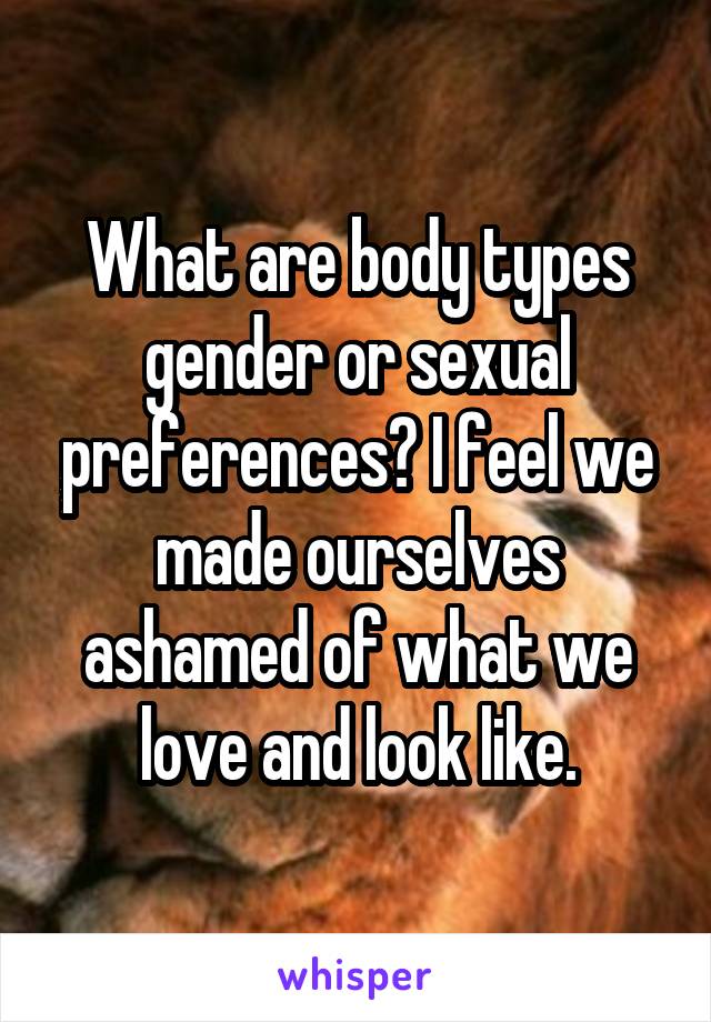 What are body types gender or sexual preferences? I feel we made ourselves ashamed of what we love and look like.